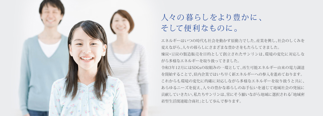 エネルギーはいつの時代も社会を動かす原動力でした。産業を興し、社会のしくみを変えながら、人々の暮らしにさまざまな豊かさをもたらしてきました。煉炭・豆炭の製造販売を目的として創立されたサンリンは、環境の変化に対応しながら多様なエネルギーを取り扱ってきました。令和3年12月にはSDGsの取組みの一環として、再生可能エネルギー由来の電力調達を開始することで、県内企業ではいち早く新エネルギーへの参入を進めております。これからも環境の変化に的確に対応しながら多様なエネルギーを取り扱うと共に、あらゆるニーズを捉え、人々の豊かな暮らしのお手伝いを通じて地域社会の発展に貢献していきたい。私たちサンリンは、常にそう願いながら地域に選択される「地域密着型生活関連総合商社」として歩んで参ります。