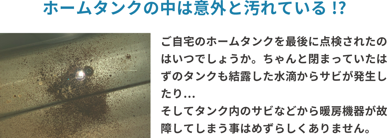 ホームタンクの中は意外と汚れている！？ご自宅のホームタンクを最後に点検されたのはいつでしょうか。ちゃんと閉まっていたはずのタンクも結露した水滴からサビが発生したり...そしてタンク内のサビなどから暖房機器が故障してしまう事はめずらしくありません。
