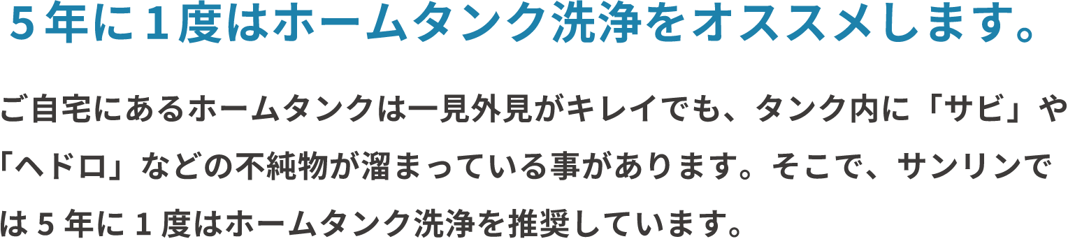 5年に一度はホームタンク洗浄をオススメします。ご自宅にあるホームタンクは一見外見がキレイでも、タンク内に「サビ」や「ヘドロ」などの不純物が溜まっている事があります。そこで、サンリンでは5年に1度はホームタンク洗浄を推奨しています。