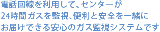 電話回線を利用して、センターが24時間ガスを監視、便利と安全を一緒にお届けできる安心のガス監視システムです