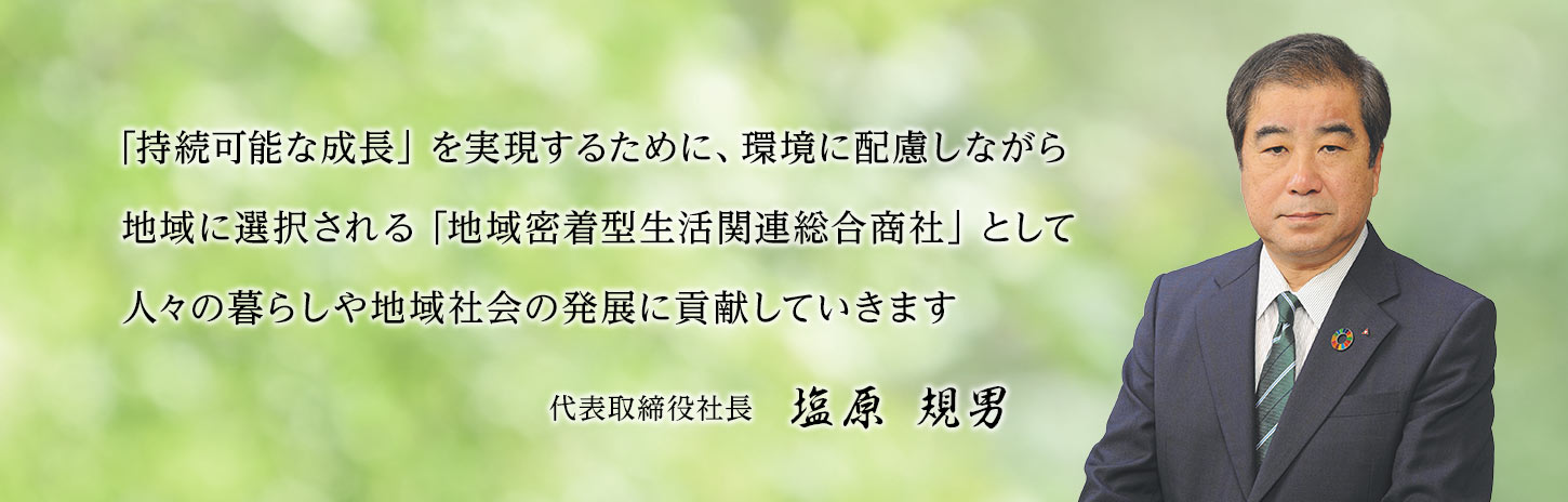 「持続可能な成長」を実現するために、環境に配慮しながら地域に選択される「地域密着型生活関連総合商社」として人々の暮らしや地域社会の発展に貢献していきます。代表取締役社長 塩原規男