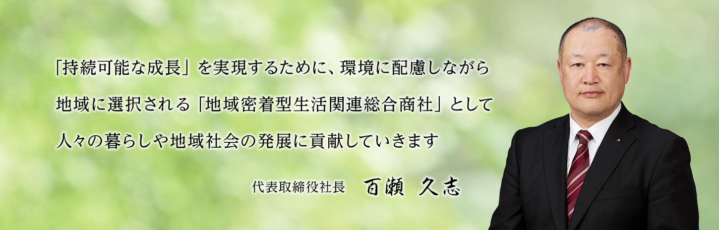 「持続可能な成長」を実現するために、環境に配慮しながら地域に選択される「地域密着型生活関連総合商社」として人々の暮らしや地域社会の発展に貢献していきます。代表取締役社長 百瀬久志