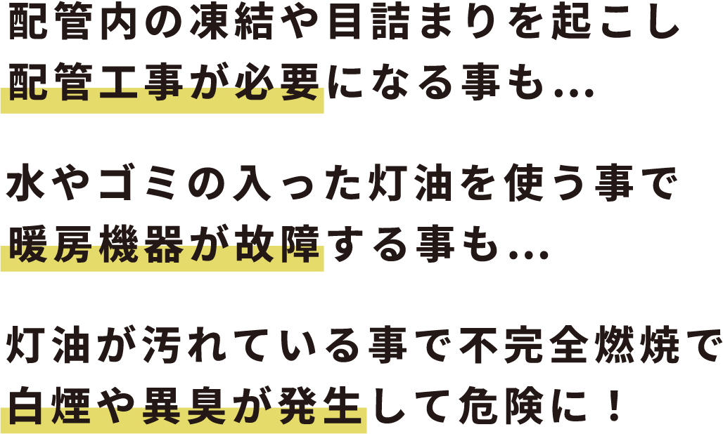 配管内の凍結や目詰まりを起こし配管工事が必要になることも...水やゴミの入った灯油を使う事で暖房機器が故障する事も...灯油が汚れている事で不完全燃焼で白煙や異臭が発生して危険に！