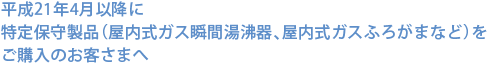 平成21年4月以降に特定保守製品（屋内式ガス瞬間湯沸器、屋内式ガスふろがまなど）をご購入のお客さまへ