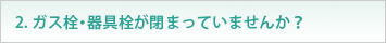 2. ガス栓・器具栓が閉まっていませんか？