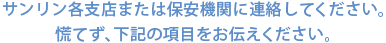 サンリン各支店または保安機関に連絡してください。慌てず、下記の項目をお伝えください。